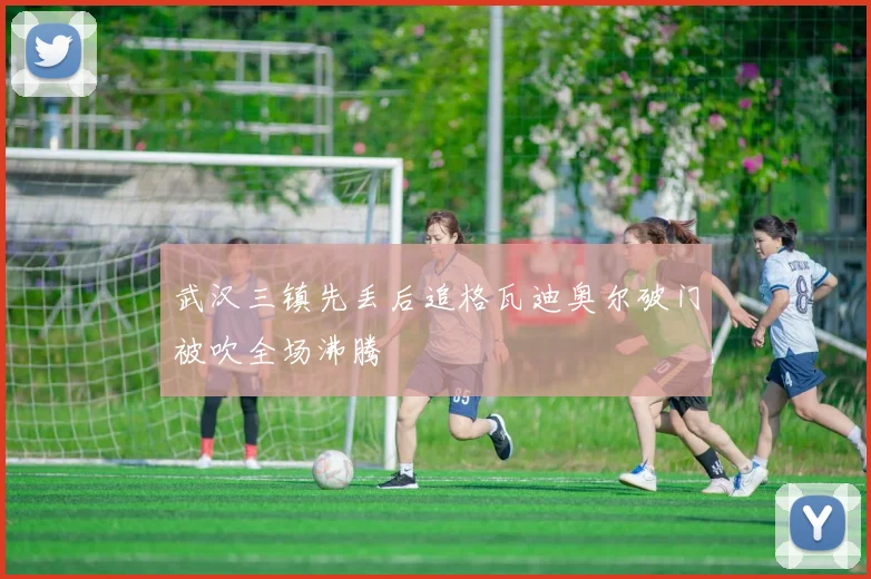 武汉三镇先丢后追格瓦迪奥尔破门被吹全场沸腾