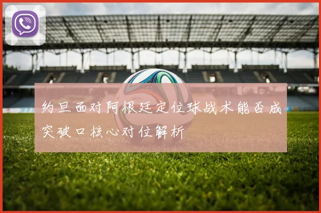 约旦面对阿根廷定位球战术能否成突破口核心对位解析