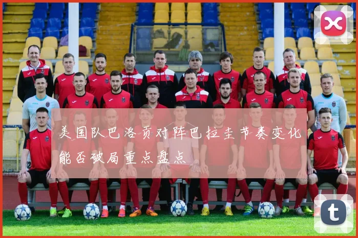 美国队巴洛贡对阵巴拉圭节奏变化能否破局重点盘点