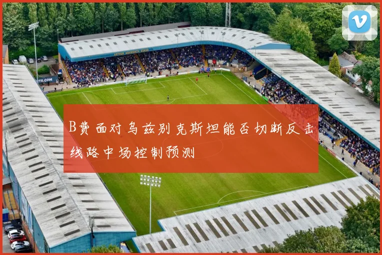 B费面对乌兹别克斯坦能否切断反击线路中场控制预测