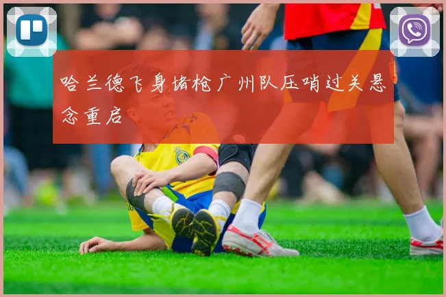 哈兰德飞身堵枪广州队压哨过关悬念重启