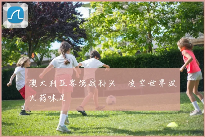 澳大利亚客场战孙兴慜凌空世界波火药味足