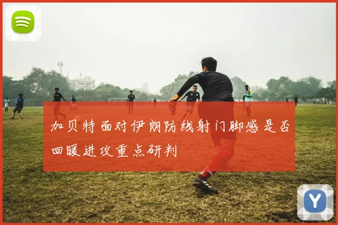 加贝特面对伊朗防线射门脚感是否回暖进攻重点研判