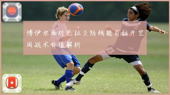 博伊尔面对巴拉圭防线能否拉开空间战术价值解析