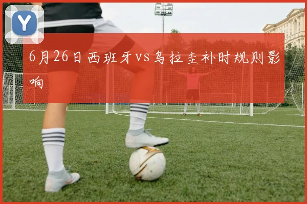 6月26日西班牙vs乌拉圭补时规则影响