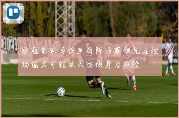 欧冠皇家马德里对阵马赛领先后控场能力可能放大防线身后风险