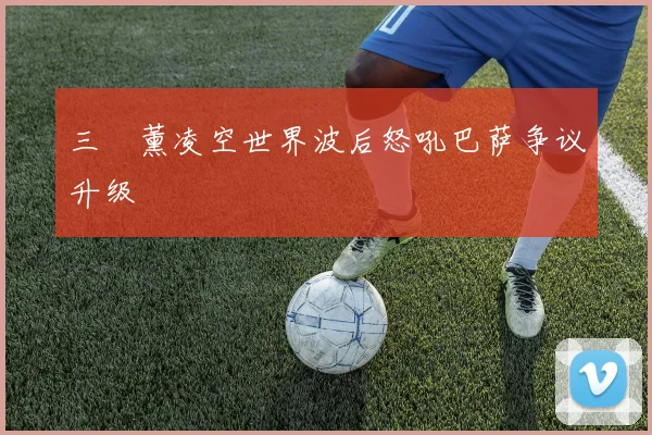 三笘薰凌空世界波后怒吼巴萨争议升级