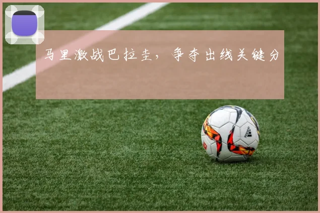 马里激战巴拉圭，争夺出线关键分
