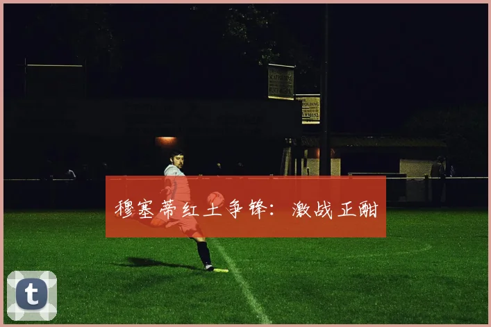穆塞蒂红土争锋：激战正酣