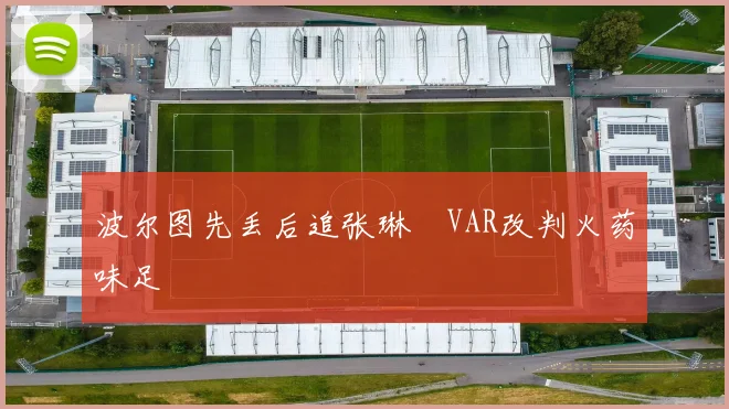 波尔图先丢后追张琳芃VAR改判火药味足