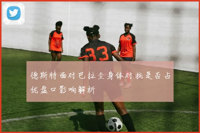 德斯特面对巴拉圭身体对抗是否占优盘口影响解析