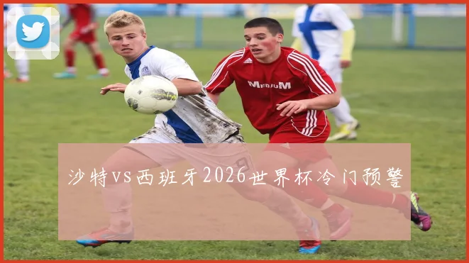 沙特vs西班牙2026世界杯冷门预警