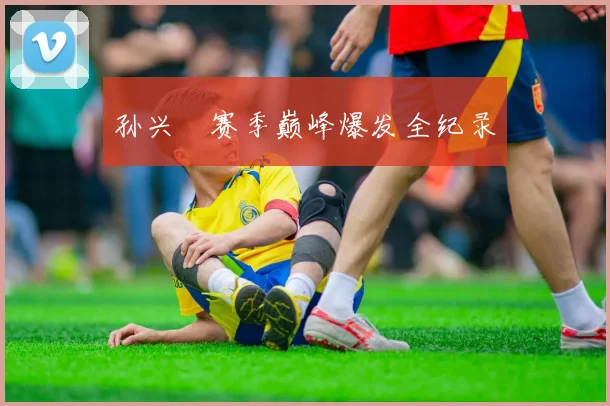 孙兴慜赛季巅峰爆发全纪录