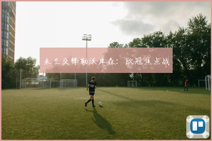 米兰交锋勒沃库森：欧冠焦点战