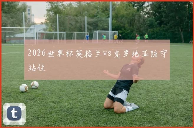 2026世界杯英格兰vs克罗地亚防守站位