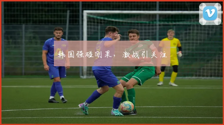 韩国强碰刚果，激战引关注