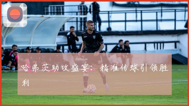 哈弗茨助攻盛宴：精准传球引领胜利