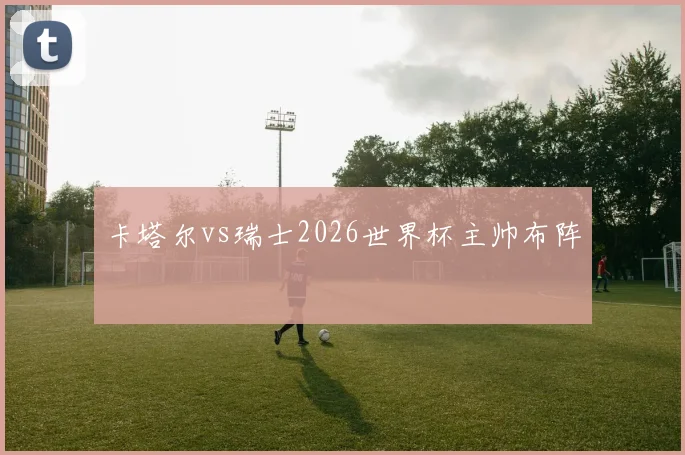 卡塔尔vs瑞士2026世界杯主帅布阵