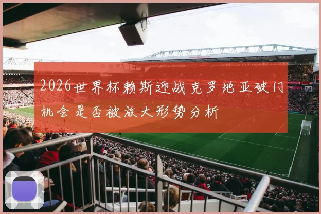 2026世界杯赖斯迎战克罗地亚破门机会是否被放大形势分析