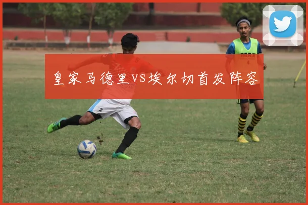 皇家马德里vs埃尔切首发阵容