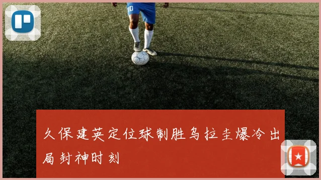 久保建英定位球制胜乌拉圭爆冷出局封神时刻