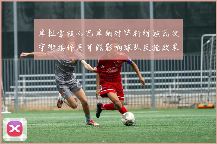 库拉索核心巴库纳对阵科特迪瓦攻守衔接作用可能影响球队反抢效果
