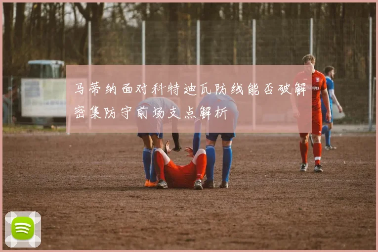 马蒂纳面对科特迪瓦防线能否破解密集防守前场支点解析