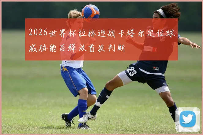 2026世界杯拉林迎战卡塔尔定位球威胁能否释放首发判断