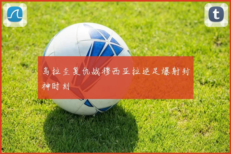 乌拉圭复仇战穆西亚拉逆足爆射封神时刻
