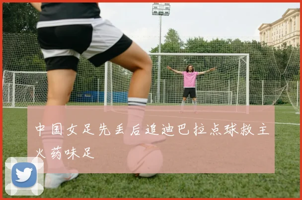 中国女足先丢后追迪巴拉点球救主火药味足
