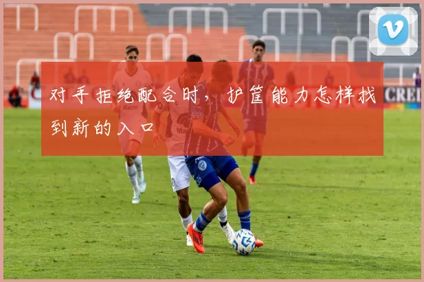 对手拒绝配合时，护筐能力怎样找到新的入口