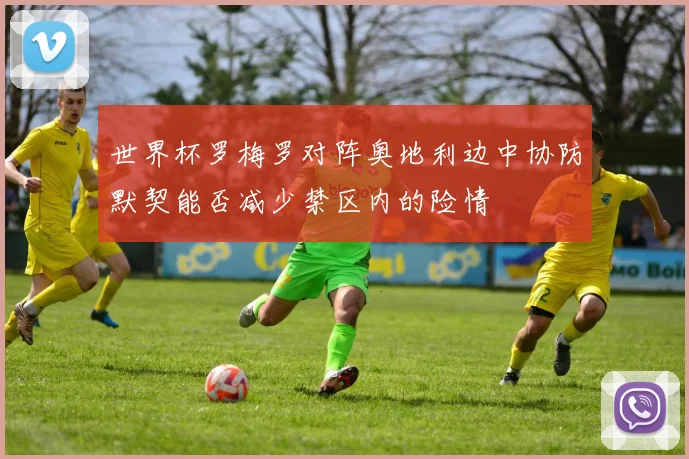 世界杯罗梅罗对阵奥地利边中协防默契能否减少禁区内的险情
