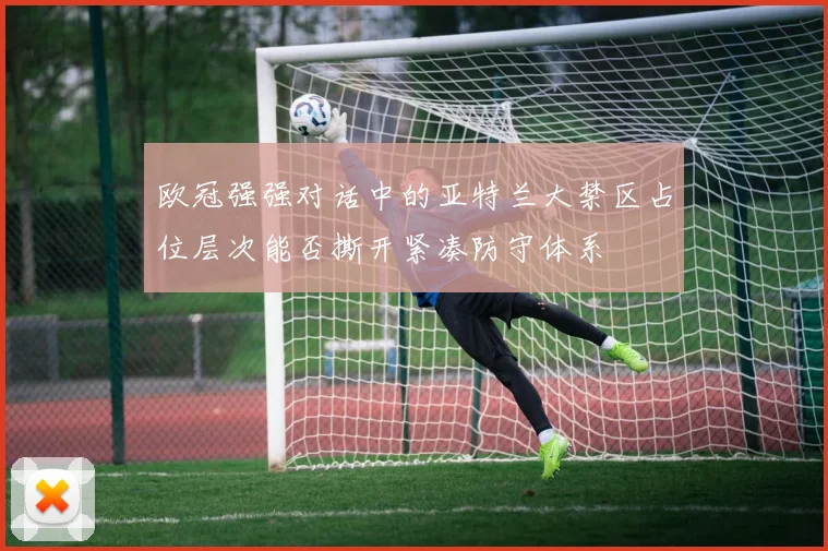 欧冠强强对话中的亚特兰大禁区占位层次能否撕开紧凑防守体系