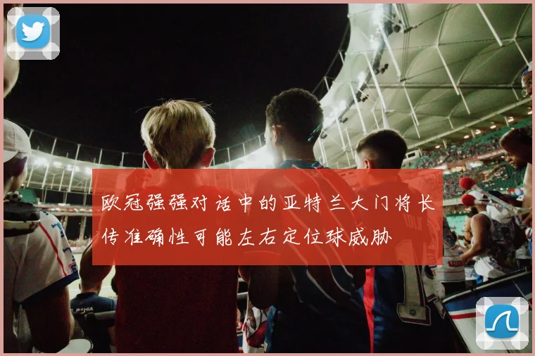 欧冠强强对话中的亚特兰大门将长传准确性可能左右定位球威胁
